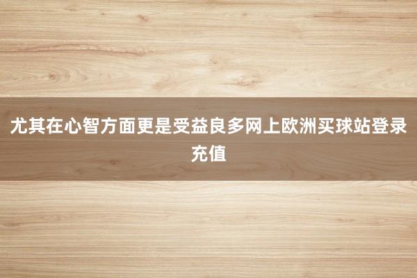 尤其在心智方面更是受益良多網(wǎng)上歐洲買球站登錄充值