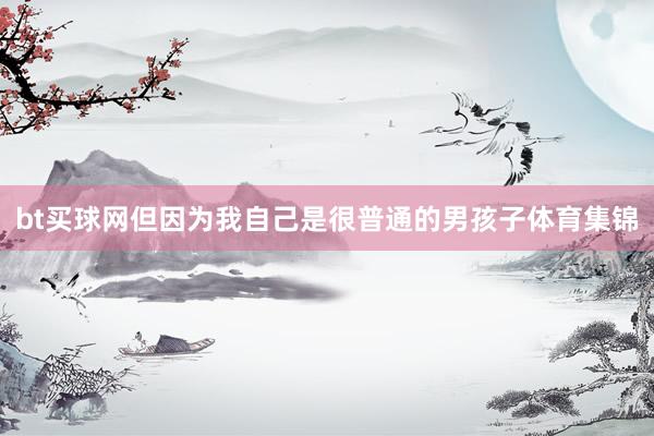 bt買(mǎi)球網(wǎng)但因?yàn)槲易约菏呛芷胀ǖ哪泻⒆芋w育集錦