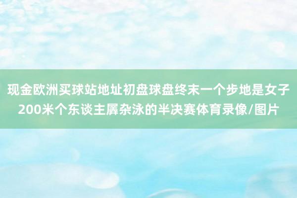 現(xiàn)金歐洲買球站地址初盤球盤終末一個步地是女子200米個東談主羼雜泳的半決賽體育錄像/圖片
