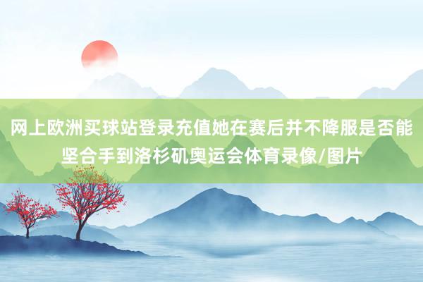 網(wǎng)上歐洲買球站登錄充值她在賽后并不降服是否能堅合手到洛杉磯奧運會體育錄像/圖片