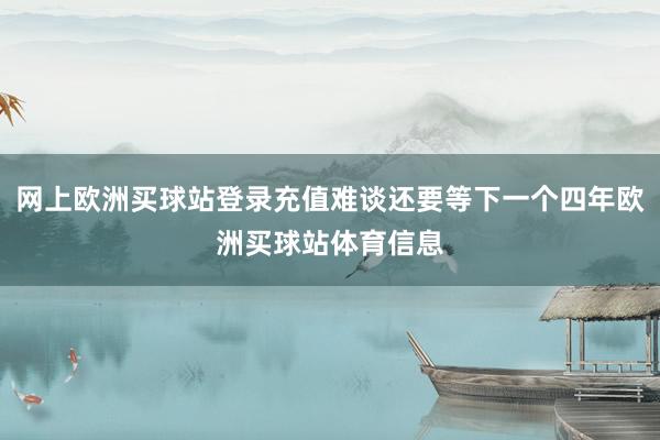 網上歐洲買球站登錄充值難談還要等下一個四年歐洲買球站體育信息