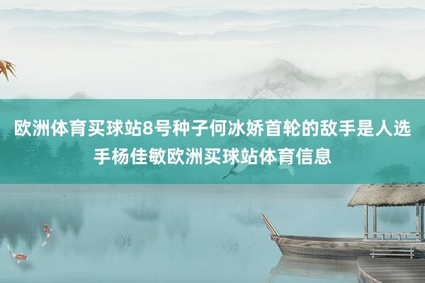 歐洲體育買球站8號種子何冰嬌首輪的敵手是人選手楊佳敏歐洲買球站體育信息