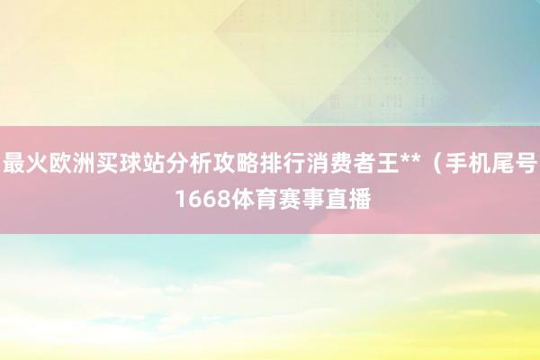 最火歐洲買球站分析攻略排行消費(fèi)者王**（手機(jī)尾號 1668體育賽事直播