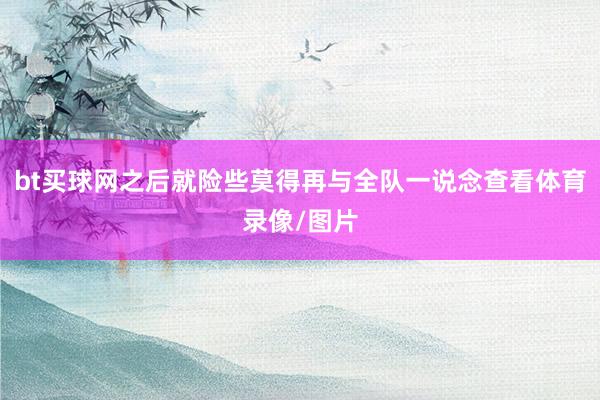 bt買(mǎi)球網(wǎng)之后就險(xiǎn)些莫得再與全隊(duì)一說(shuō)念查看體育錄像/圖片