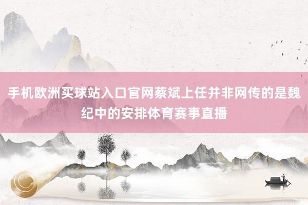 手機歐洲買球站入口官網蔡斌上任并非網傳的是魏紀中的安排體育賽事直播