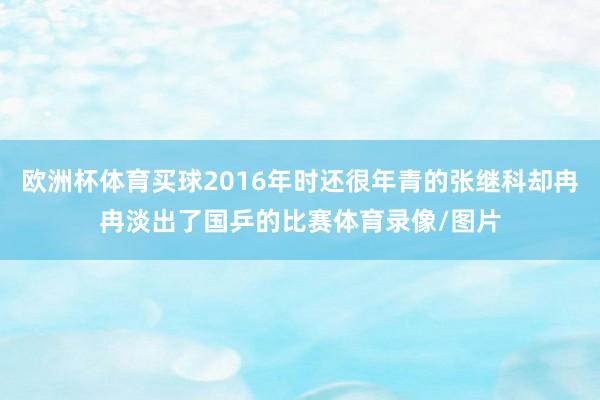 歐洲杯體育買球2016年時(shí)還很年青的張繼科卻冉冉淡出了國乒的比賽體育錄像/圖片