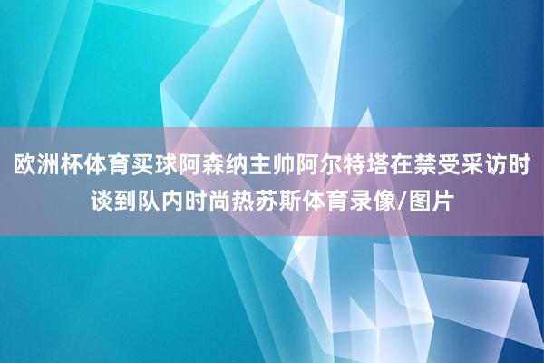 歐洲杯體育買(mǎi)球阿森納主帥阿爾特塔在禁受采訪時(shí)談到隊(duì)內(nèi)時(shí)尚熱蘇斯體育錄像/圖片