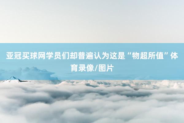 亞冠買球網(wǎng)學(xué)員們卻普遍認(rèn)為這是“物超所值”體育錄像/圖片