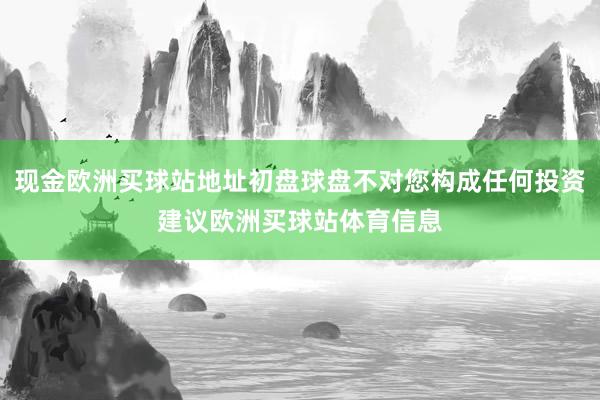 現(xiàn)金歐洲買球站地址初盤(pán)球盤(pán)不對(duì)您構(gòu)成任何投資建議歐洲買球站體育信息