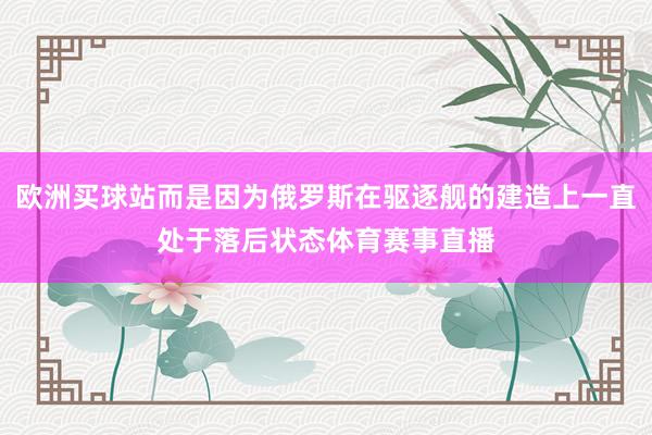 歐洲買球站而是因為俄羅斯在驅逐艦的建造上一直處于落后狀態體育賽事直播