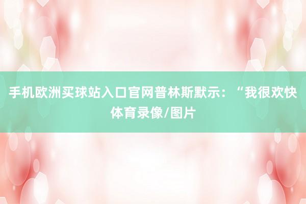 手機歐洲買球站入口官網普林斯默示：“我很歡快體育錄像/圖片
