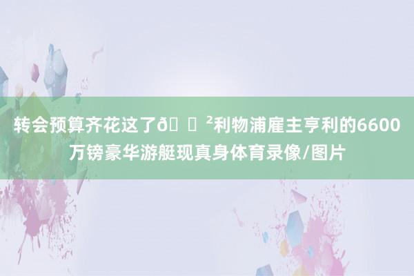 轉會預算齊花這了??利物浦雇主亨利的6600萬鎊豪華游艇現真身體育錄像/圖片