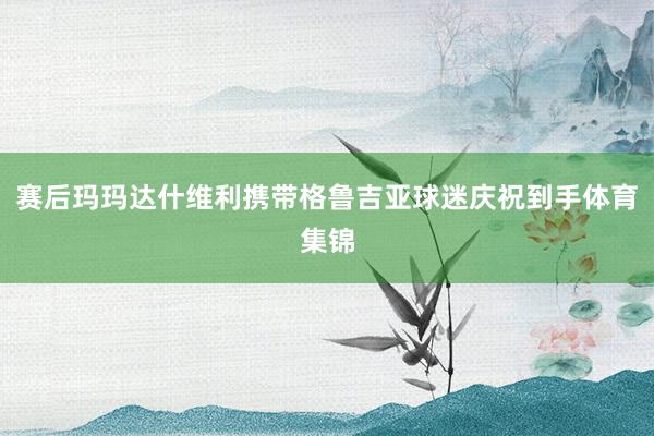賽后瑪瑪達什維利攜帶格魯吉亞球迷慶祝到手體育集錦