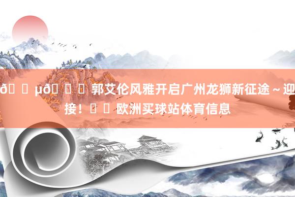 ????郭艾倫風雅開啟廣州龍獅新征途～迎接！??歐洲買球站體育信息