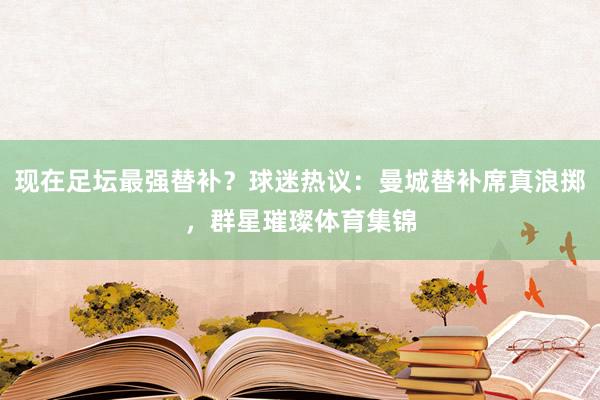 現(xiàn)在足壇最強(qiáng)替補(bǔ)？球迷熱議：曼城替補(bǔ)席真浪擲，群星璀璨體育集錦
