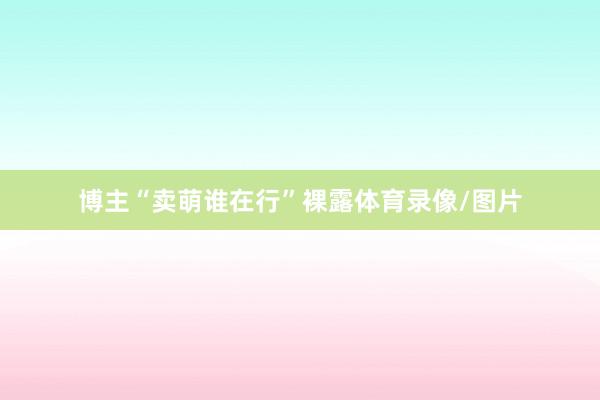 博主“賣萌誰在行”裸露體育錄像/圖片