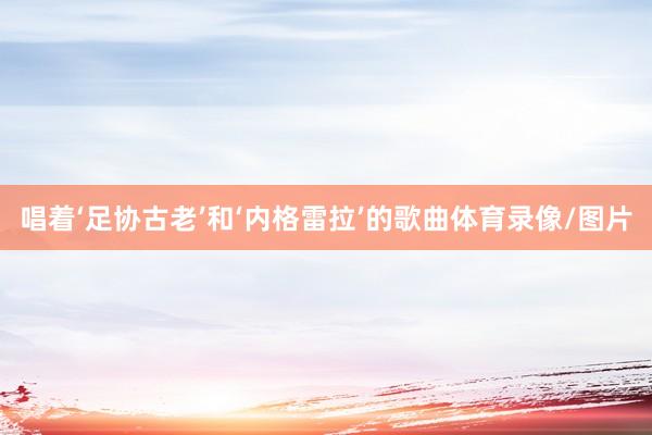 唱著‘足協(xié)古老’和‘內(nèi)格雷拉’的歌曲體育錄像/圖片