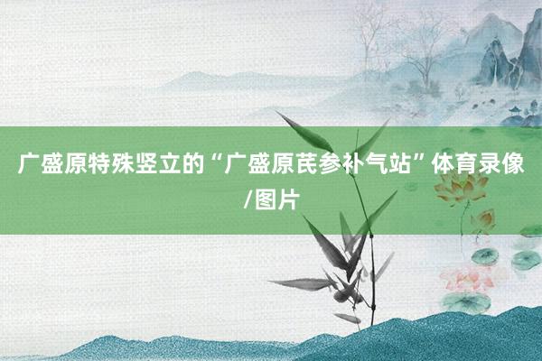 廣盛原特殊豎立的“廣盛原芪參補(bǔ)氣站”體育錄像/圖片