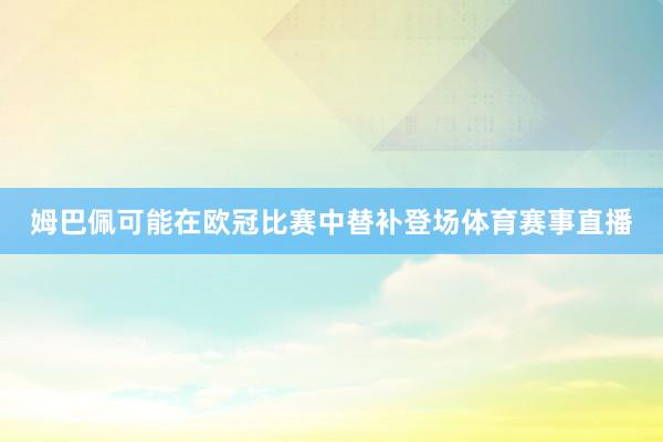 姆巴佩可能在歐冠比賽中替補(bǔ)登場(chǎng)體育賽事直播