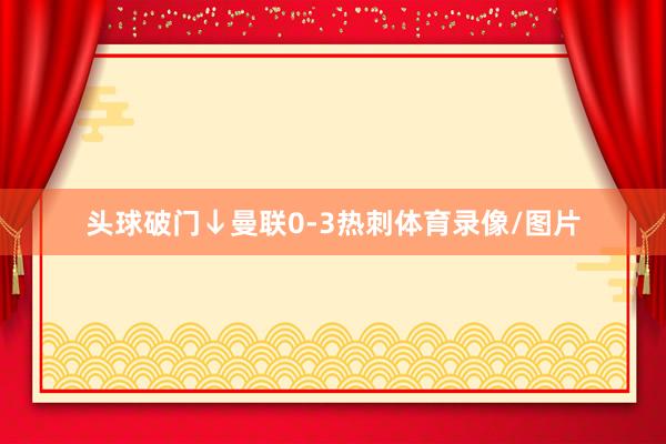 頭球破門↓曼聯(lián)0-3熱刺體育錄像/圖片