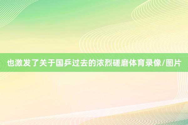 也激發了關于國乒過去的濃烈磋磨體育錄像/圖片