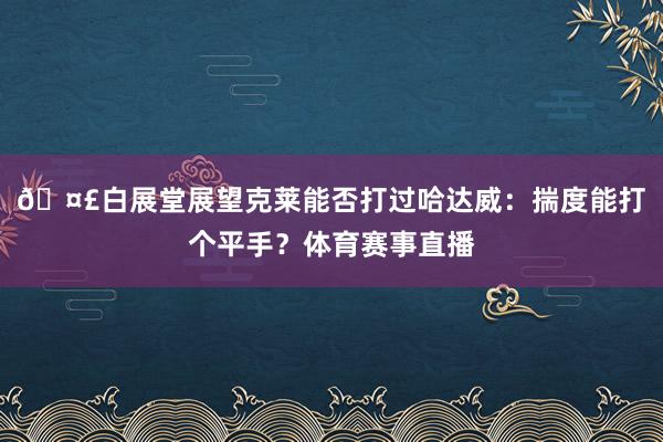 ??白展堂展望克萊能否打過哈達(dá)威：揣度能打個(gè)平手？體育賽事直播