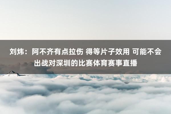 劉煒：阿不齊有點(diǎn)拉傷 得等片子效用 可能不會(huì)出戰(zhàn)對(duì)深圳的比賽體育賽事直播