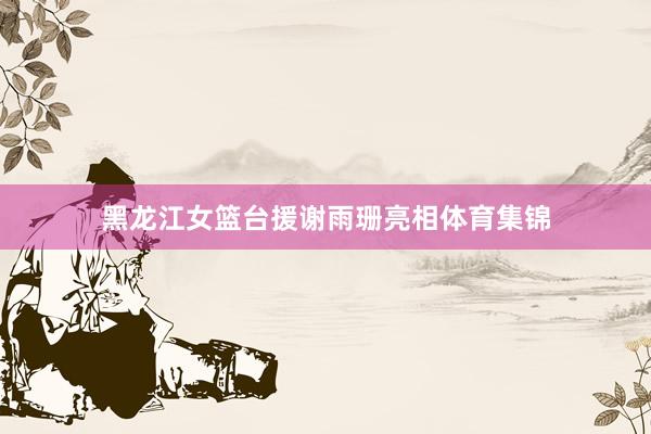 黑龍江女籃臺援謝雨珊亮相體育集錦