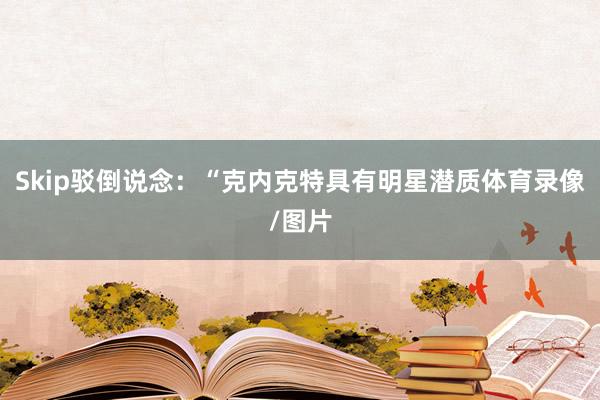 Skip駁倒說念：“克內克特具有明星潛質體育錄像/圖片
