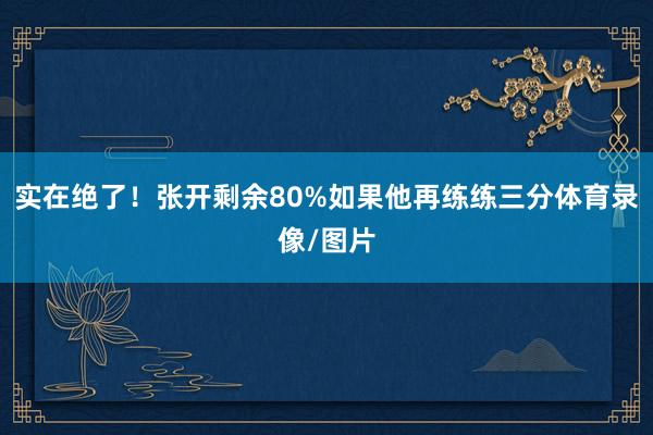 實在絕了！張開剩余80%如果他再練練三分體育錄像/圖片