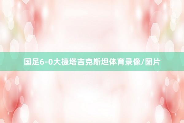 國足6-0大捷塔吉克斯坦體育錄像/圖片
