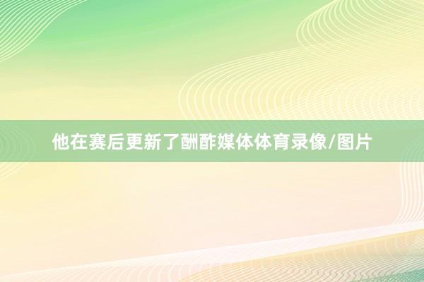 他在賽后更新了酬酢媒體體育錄像/圖片
