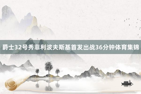 爵士32號(hào)秀菲利波夫斯基首發(fā)出戰(zhàn)36分鐘體育集錦