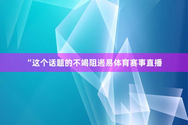 “這個話題的不竭阻遏易體育賽事直播