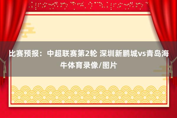 比賽預報：中超聯賽第2輪 深圳新鵬城vs青島海牛體育錄像/圖片