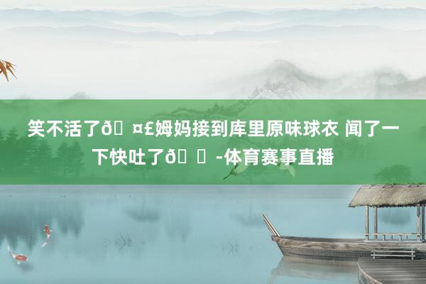 笑不活了??姆媽接到庫里原味球衣 聞了一下快吐了??體育賽事直播