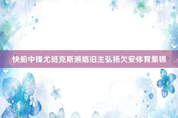 快船中鋒尤班克斯瀕臨舊主弘揚(yáng)欠安體育集錦